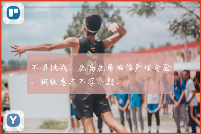 不惧挑战!鹿岛鹿角面临严峻考验,钢铁意志不容小觑!