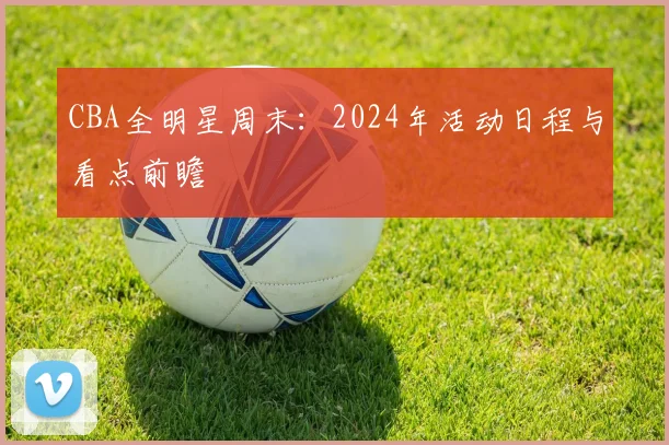 CBA全明星周末:2024年活动日程与看点前瞻