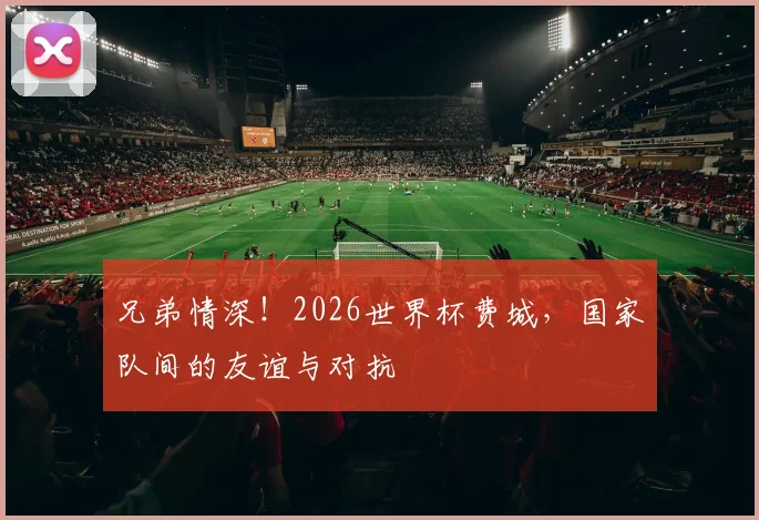 兄弟情深!2026世界杯费城,国家队间的友谊与对抗