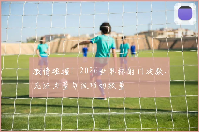 激情碰撞！2026世界杯射门次数，见证力量与技巧的较量