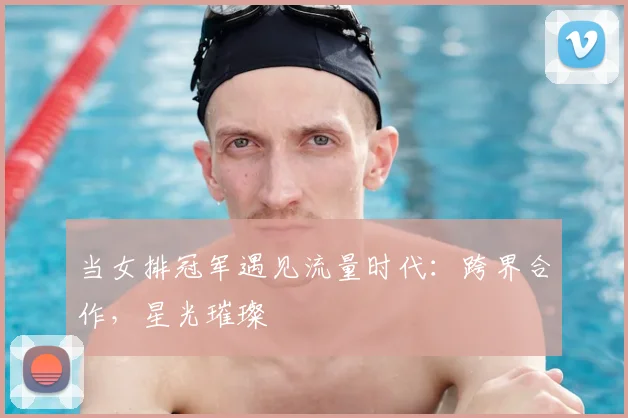 当女排冠军遇见流量时代：跨界合作，星光璀璨