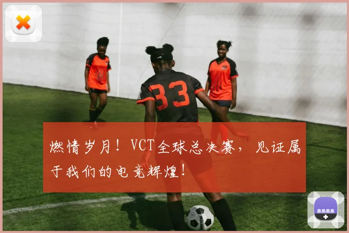 燃情岁月！VCT全球总决赛，见证属于我们的电竞辉煌！