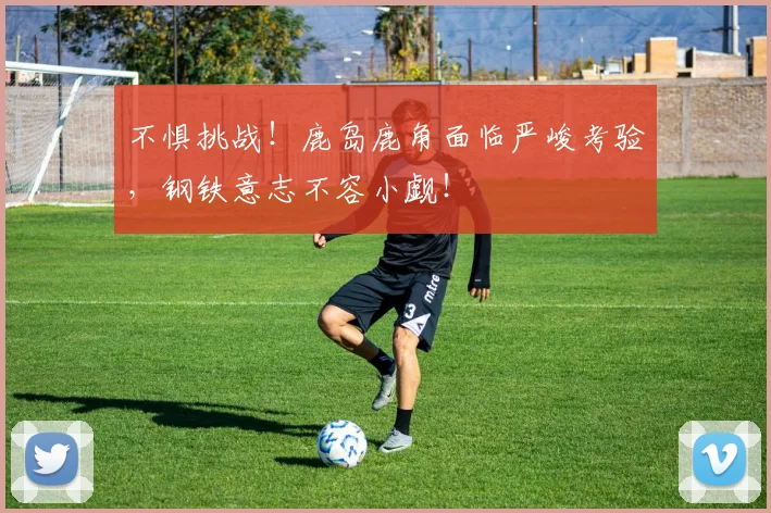 不惧挑战！鹿岛鹿角面临严峻考验，钢铁意志不容小觑！
