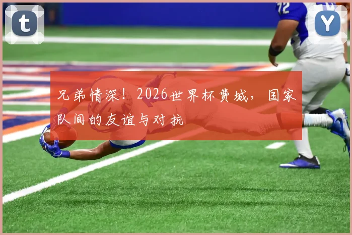 兄弟情深!2026世界杯费城,国家队间的友谊与对抗